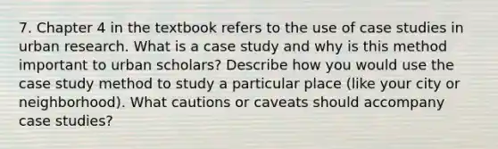 7. Chapter 4 in the textbook refers to the use of case studies in urban research. What is a case study and why is this method important to urban scholars? Describe how you would use the case study method to study a particular place (like your city or neighborhood). What cautions or caveats should accompany case studies?