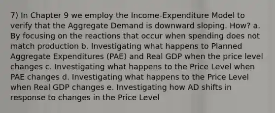 7) In Chapter 9 we employ the Income-Expenditure Model to verify that the Aggregate Demand is downward sloping. How? a. By focusing on the reactions that occur when spending does not match production b. Investigating what happens to Planned Aggregate Expenditures (PAE) and Real GDP when the price level changes c. Investigating what happens to the Price Level when PAE changes d. Investigating what happens to the Price Level when Real GDP changes e. Investigating how AD shifts in response to changes in the Price Level