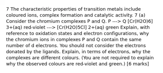 7 The characteristic properties of transition metals include coloured ions, complex formation and catalytic activity. 7 (a) Consider the chromium complexes P and Q. P ---> Q [Cr(H2O)6] 3+(aq) red-violet ---> [Cr(H2O)5Cl] 2+(aq) green Explain, with reference to oxidation states and electron configurations, why the chromium ions in complexes P and Q contain the same number of d electrons. You should not consider the electrons donated by the ligands. Explain, in terms of electrons, why the complexes are different colours. (You are not required to explain why the observed colours are red-violet and green.) [6 marks]