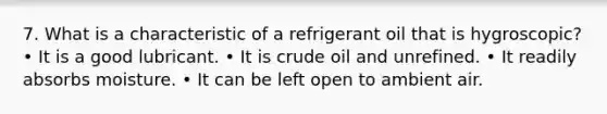 7. What is a characteristic of a refrigerant oil that is hygroscopic? • It is a good lubricant. • It is crude oil and unrefined. • It readily absorbs moisture. • It can be left open to ambient air.