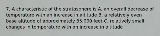 7. A characteristic of the stratosphere is A. an overall decrease of temperature with an increase in altitude B. a relatively even base altitude of approximately 35,000 feet C. relatively small changes in temperature with an increase in altitude