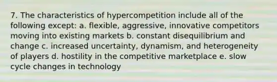 7. The characteristics of hypercompetition include all of the following except: a. flexible, aggressive, innovative competitors moving into existing markets b. constant disequilibrium and change c. increased uncertainty, dynamism, and heterogeneity of players d. hostility in the competitive marketplace e. slow cycle changes in technology