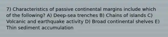 7) Characteristics of passive continental margins include which of the following? A) Deep-sea trenches B) Chains of islands C) Volcanic and earthquake activity D) Broad continental shelves E) Thin sediment accumulation