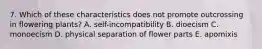 7. Which of these characteristics does not promote outcrossing in flowering plants? A. self-incompatibility B. dioecism C. monoecism D. physical separation of flower parts E. apomixis