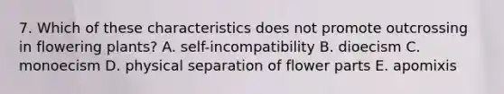 7. Which of these characteristics does not promote outcrossing in flowering plants? A. self-incompatibility B. dioecism C. monoecism D. physical separation of flower parts E. apomixis