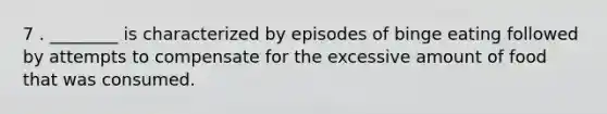 7 . ________ is characterized by episodes of binge eating followed by attempts to compensate for the excessive amount of food that was consumed.