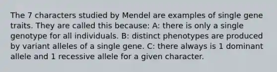 The 7 characters studied by Mendel are examples of single gene traits. They are called this because: A: there is only a single genotype for all individuals. B: distinct phenotypes are produced by variant alleles of a single gene. C: there always is 1 dominant allele and 1 recessive allele for a given character.