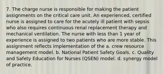 7. The charge nurse is responsible for making the patient assignments on the critical care unit. An experienced, certified nurse is assigned to care for the acutely ill patient with sepsis who also requires continuous renal replacement therapy and mechanical ventilation. The nurse with less than 1 year of experience is assigned to two patients who are more stable. This assignment reflects implementation of the a. crew resource management model. b. National Patient Safety Goals. c. Quality and Safety Education for Nurses (QSEN) model. d. synergy model of practice.