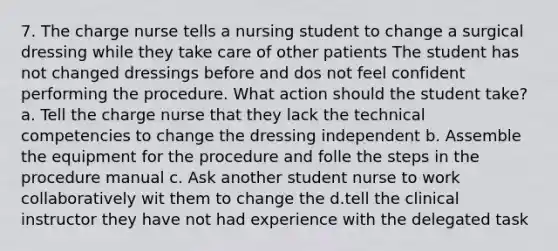 7. The charge nurse tells a nursing student to change a surgical dressing while they take care of other patients The student has not changed dressings before and dos not feel confident performing the procedure. What action should the student take? a. Tell the charge nurse that they lack the technical competencies to change the dressing independent b. Assemble the equipment for the procedure and folle the steps in the procedure manual c. Ask another student nurse to work collaboratively wit them to change the d.tell the clinical instructor they have not had experience with the delegated task