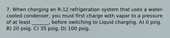 7. When charging an R-12 refrigeration system that uses a water-cooled condenser, you must first charge with vapor to a pressure of at least _______, before switching to Liquid charging. A) 0 psig. B) 20 psig. C) 35 psig. D) 100 psig.