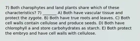 7) Both charophytes and land plants share which of these characteristics? 7) _______ A) Both have vascular tissue and protect the zygote. B) Both have true roots and leaves. C) Both cell walls contain cellulose and produce seeds. D) Both have chlorophyll a and store carbohydrates as starch. E) Both protect the embryo and have cell walls with cellulose.