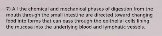 7) All the chemical and mechanical phases of digestion from the mouth through the small intestine are directed toward changing food into forms that can pass through the epithelial cells lining the mucosa into the underlying blood and lymphatic vessels.