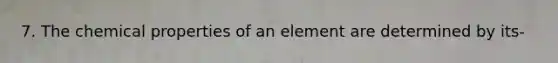 7. The chemical properties of an element are determined by its-