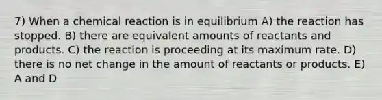 7) When a chemical reaction is in equilibrium A) the reaction has stopped. B) there are equivalent amounts of reactants and products. C) the reaction is proceeding at its maximum rate. D) there is no net change in the amount of reactants or products. E) A and D