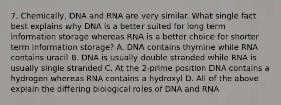 7. Chemically, DNA and RNA are very similar. What single fact best explains why DNA is a better suited for long term information storage whereas RNA is a better choice for shorter term information storage? A. DNA contains thymine while RNA contains uracil B. DNA is usually double stranded while RNA is usually single stranded C. At the 2-prime position DNA contains a hydrogen whereas RNA contains a hydroxyl D. All of the above explain the differing biological roles of DNA and RNA