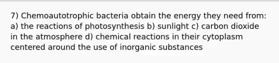 7) Chemoautotrophic bacteria obtain the energy they need from: a) the reactions of photosynthesis b) sunlight c) carbon dioxide in the atmosphere d) <a href='https://www.questionai.com/knowledge/kc6NTom4Ep-chemical-reactions' class='anchor-knowledge'>chemical reactions</a> in their cytoplasm centered around the use of inorganic substances