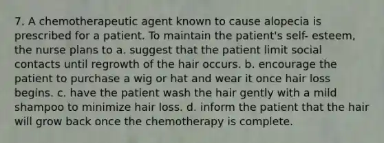 7. A chemotherapeutic agent known to cause alopecia is prescribed for a patient. To maintain the patient's self- esteem, the nurse plans to a. suggest that the patient limit social contacts until regrowth of the hair occurs. b. encourage the patient to purchase a wig or hat and wear it once hair loss begins. c. have the patient wash the hair gently with a mild shampoo to minimize hair loss. d. inform the patient that the hair will grow back once the chemotherapy is complete.