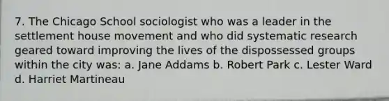 7. The Chicago School sociologist who was a leader in the settlement house movement and who did systematic research geared toward improving the lives of the dispossessed groups within the city was: a. Jane Addams b. Robert Park c. Lester Ward d. Harriet Martineau