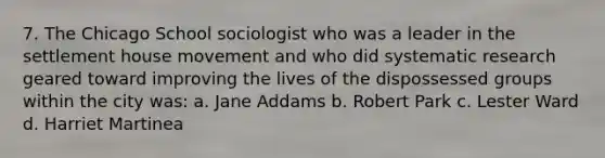 7. The Chicago School sociologist who was a leader in the settlement house movement and who did systematic research geared toward improving the lives of the dispossessed groups within the city was: a. Jane Addams b. Robert Park c. Lester Ward d. Harriet Martinea