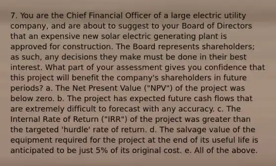 7. You are the Chief Financial Officer of a large electric utility company, and are about to suggest to your Board of Directors that an expensive new solar electric generating plant is approved for construction. The Board represents shareholders; as such, any decisions they make must be done in their best interest. What part of your assessment gives you confidence that this project will benefit the company's shareholders in future periods? a. The Net Present Value ("NPV") of the project was below zero. b. The project has expected future cash flows that are extremely difficult to forecast with any accuracy. c. The Internal Rate of Return ("IRR") of the project was <a href='https://www.questionai.com/knowledge/ktgHnBD4o3-greater-than' class='anchor-knowledge'>greater than</a> the targeted 'hurdle' rate of return. d. The salvage value of the equipment required for the project at the end of its useful life is anticipated to be just 5% of its original cost. e. All of the above.