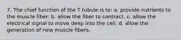 7. The chief function of the T tubule is to: a. provide nutrients to the muscle fiber. b. allow the fiber to contract. c. allow the electrical signal to move deep into the cell. d. allow the generation of new muscle fibers.