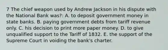 7 The chief weapon used by Andrew Jackson in his dispute with the National Bank was?: A. to deposit government money in state banks. B. paying government debts from tariff revenue only. C. his decision to print more paper money. D. to give unqualified support to the Tariff of 1832. E. the support of the Supreme Court in voiding the bank's charter.