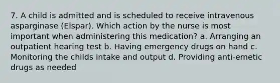 7. A child is admitted and is scheduled to receive intravenous asparginase (Elspar). Which action by the nurse is most important when administering this medication? a. Arranging an outpatient hearing test b. Having emergency drugs on hand c. Monitoring the childs intake and output d. Providing anti-emetic drugs as needed