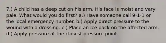 7.) A child has a deep cut on his arm. His face is moist and very pale. What would you do first? a.) Have someone call 9-1-1 or the local emergency number. b.) Apply direct pressure to the wound with a dressing. c.) Place an ice pack on the affected arm. d.) Apply pressure at the closest pressure point.