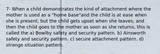 7- When a child demonstrates the kind of attachment where the mother is used as a "home base"and the child is at ease when she is present, but the child gets upset when she leaves, and then the child goes to the mother as soon as she returns, this is called the a) Bowlby safety and security pattern. b) Ainsworth safety and security pattern. c) secure attachment pattern. d) strange situation pattern.