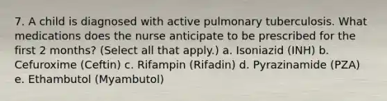 7. A child is diagnosed with active pulmonary tuberculosis. What medications does the nurse anticipate to be prescribed for the first 2 months? (Select all that apply.) a. Isoniazid (INH) b. Cefuroxime (Ceftin) c. Rifampin (Rifadin) d. Pyrazinamide (PZA) e. Ethambutol (Myambutol)