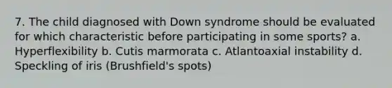 7. The child diagnosed with Down syndrome should be evaluated for which characteristic before participating in some sports? a. Hyperflexibility b. Cutis marmorata c. Atlantoaxial instability d. Speckling of iris (Brushfield's spots)