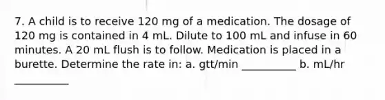 7. A child is to receive 120 mg of a medication. The dosage of 120 mg is contained in 4 mL. Dilute to 100 mL and infuse in 60 minutes. A 20 mL flush is to follow. Medication is placed in a burette. Determine the rate in: a. gtt/min __________ b. mL/hr __________