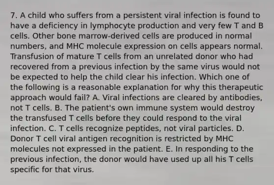 7. A child who suffers from a persistent viral infection is found to have a deficiency in lymphocyte production and very few T and B cells. Other bone marrow-derived cells are produced in normal numbers, and MHC molecule expression on cells appears normal. Transfusion of mature T cells from an unrelated donor who had recovered from a previous infection by the same virus would not be expected to help the child clear his infection. Which one of the following is a reasonable explanation for why this therapeutic approach would fail? A. Viral infections are cleared by antibodies, not T cells. B. The patient's own immune system would destroy the transfused T cells before they could respond to the viral infection. C. T cells recognize peptides, not viral particles. D. Donor T cell viral antigen recognition is restricted by MHC molecules not expressed in the patient. E. In responding to the previous infection, the donor would have used up all his T cells specific for that virus.