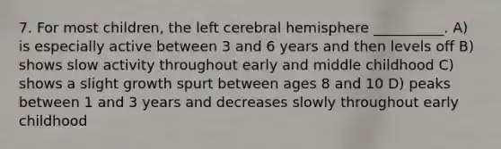 7. For most children, the left cerebral hemisphere __________. A) is especially active between 3 and 6 years and then levels off B) shows slow activity throughout early and middle childhood C) shows a slight growth spurt between ages 8 and 10 D) peaks between 1 and 3 years and decreases slowly throughout early childhood