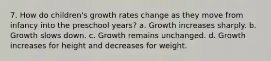 7. How do children's <a href='https://www.questionai.com/knowledge/kNnhZBQUgC-growth-rate' class='anchor-knowledge'>growth rate</a>s change as they move from infancy into the preschool years? a. Growth increases sharply. b. Growth slows down. c. Growth remains unchanged. d. Growth increases for height and decreases for weight.