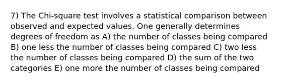 7) The Chi-square test involves a statistical comparison between observed and expected values. One generally determines degrees of freedom as A) the number of classes being compared B) one less the number of classes being compared C) two less the number of classes being compared D) the sum of the two categories E) one more the number of classes being compared