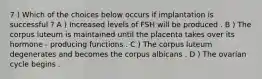 7 ) Which of the choices below occurs if implantation is successful ? A ) Increased levels of FSH will be produced . B ) The corpus luteum is maintained until the placenta takes over its hormone - producing functions . C ) The corpus luteum degenerates and becomes the corpus albicans . D ) The ovarian cycle begins .