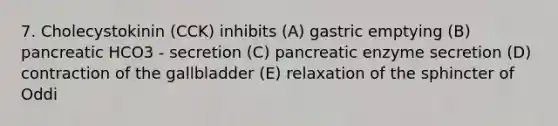 7. Cholecystokinin (CCK) inhibits (A) gastric emptying (B) pancreatic HCO3 - secretion (C) pancreatic enzyme secretion (D) contraction of the gallbladder (E) relaxation of the sphincter of Oddi