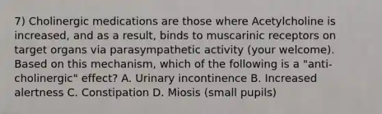 7) Cholinergic medications are those where Acetylcholine is increased, and as a result, binds to muscarinic receptors on target organs via parasympathetic activity (your welcome). Based on this mechanism, which of the following is a "anti-cholinergic" effect? A. Urinary incontinence B. Increased alertness C. Constipation D. Miosis (small pupils)