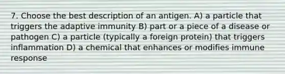 7. Choose the best description of an antigen. A) a particle that triggers the adaptive immunity B) part or a piece of a disease or pathogen C) a particle (typically a foreign protein) that triggers inflammation D) a chemical that enhances or modifies immune response