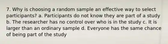 7. Why is choosing a random sample an effective way to select participants? a. Participants do not know they are part of a study b. The researcher has no control over who is in the study c. It is larger than an ordinary sample d. Everyone has the same chance of being part of the study