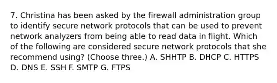 7. Christina has been asked by the firewall administration group to identify secure network protocols that can be used to prevent network analyzers from being able to read data in flight. Which of the following are considered secure network protocols that she recommend using? (Choose three.) A. SHHTP B. DHCP C. HTTPS D. DNS E. SSH F. SMTP G. FTPS