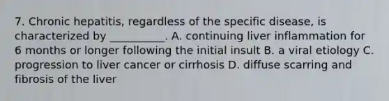 7. Chronic hepatitis, regardless of the specific disease, is characterized by __________. A. continuing liver inflammation for 6 months or longer following the initial insult B. a viral etiology C. progression to liver cancer or cirrhosis D. diffuse scarring and fibrosis of the liver