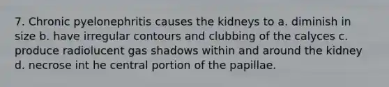 7. Chronic pyelonephritis causes the kidneys to a. diminish in size b. have irregular contours and clubbing of the calyces c. produce radiolucent gas shadows within and around the kidney d. necrose int he central portion of the papillae.