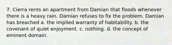 7. Cierra rents an apartment from Damian that floods whenever there is a heavy rain. Damian refuses to fix the problem. Damian has breached a. the implied warranty of habitability. b. the covenant of quiet enjoyment. c. nothing. d. the concept of eminent domain.