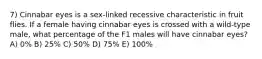 7) Cinnabar eyes is a sex-linked recessive characteristic in fruit flies. If a female having cinnabar eyes is crossed with a wild-type male, what percentage of the F1 males will have cinnabar eyes? A) 0% B) 25% C) 50% D) 75% E) 100%