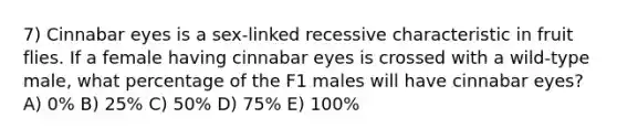 7) Cinnabar eyes is a sex-linked recessive characteristic in fruit flies. If a female having cinnabar eyes is crossed with a wild-type male, what percentage of the F1 males will have cinnabar eyes? A) 0% B) 25% C) 50% D) 75% E) 100%