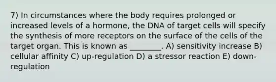 7) In circumstances where the body requires prolonged or increased levels of a hormone, the DNA of target cells will specify the synthesis of more receptors on the surface of the cells of the target organ. This is known as ________. A) sensitivity increase B) cellular affinity C) up-regulation D) a stressor reaction E) down-regulation