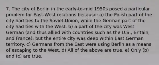 7. The city of Berlin in the early-to-mid 1950s posed a particular problem for East-West relations because: a) the Polish part of the city had ties to the Soviet Union, while the German part of the city had ties with the West. b) a part of the city was West German (and thus allied with countries such as the U.S., Britain, and France), but the entire city was deep within East German territory. c) Germans from the East were using Berlin as a means of escaping to the West. d) All of the above are true. e) Only (b) and (c) are true.