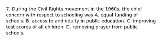 7. During the Civil Rights movement in the 1960s, the chief concern with respect to schooling was A. equal funding of schools. B. access to and equity in public education. C. improving test scores of all children. D. removing prayer from public schools.